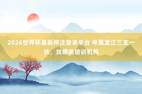 2026世界杯最新押注登录平台 考黑龙江三支一扶，找哪类培训机构