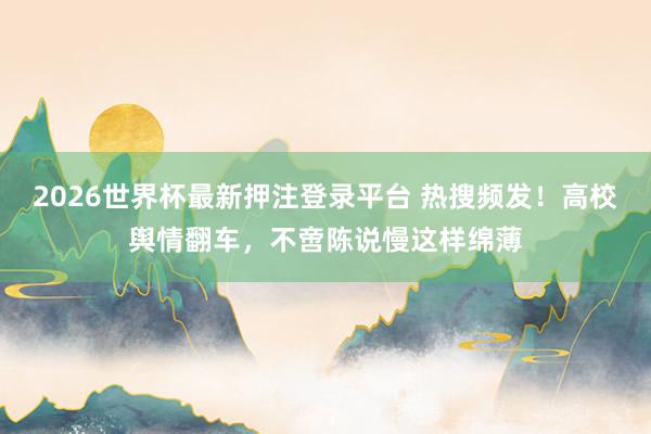 2026世界杯最新押注登录平台 热搜频发！高校舆情翻车，不啻陈说慢这样绵薄