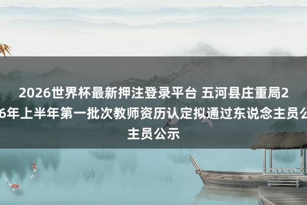 2026世界杯最新押注登录平台 五河县庄重局2026年上半年第一批次教师资历认定拟通过东说念主员公示