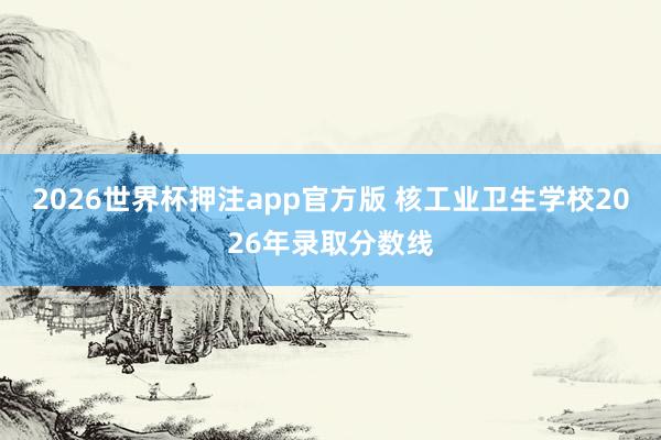 2026世界杯押注app官方版 核工业卫生学校2026年录取分数线