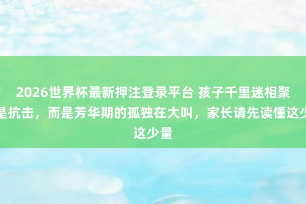 2026世界杯最新押注登录平台 孩子千里迷相聚不是抗击，而是芳华期的孤独在大叫，家长请先读懂这少量