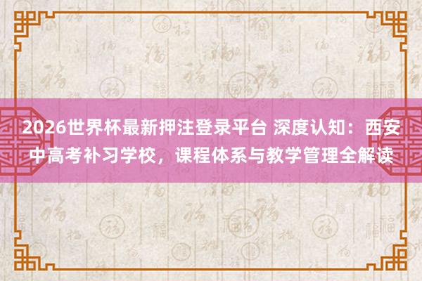 2026世界杯最新押注登录平台 深度认知：西安中高考补习学校，课程体系与教学管理全解读