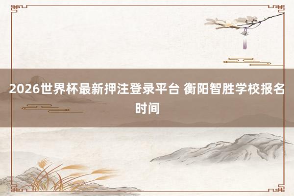 2026世界杯最新押注登录平台 衡阳智胜学校报名时间