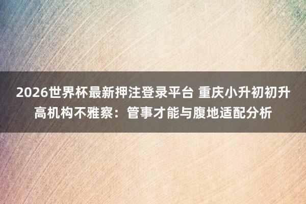 2026世界杯最新押注登录平台 重庆小升初初升高机构不雅察：管事才能与腹地适配分析
