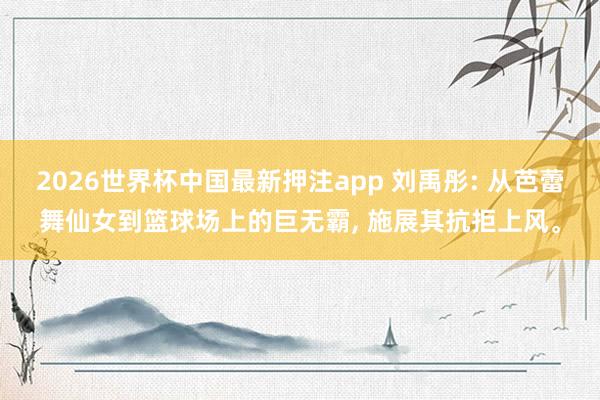 2026世界杯中国最新押注app 刘禹彤: 从芭蕾舞仙女到篮球场上的巨无霸， 施展其抗拒上风。
