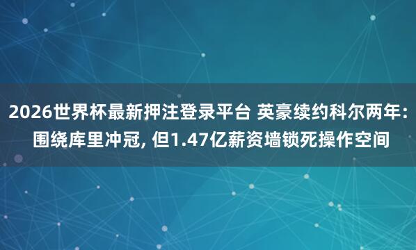 2026世界杯最新押注登录平台 英豪续约科尔两年: 围绕库里冲冠， 但1.47亿薪资墙锁死操作空间