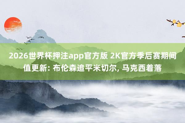 2026世界杯押注app官方版 2K官方季后赛期间值更新: 布伦森追平米切尔， 马克西着落