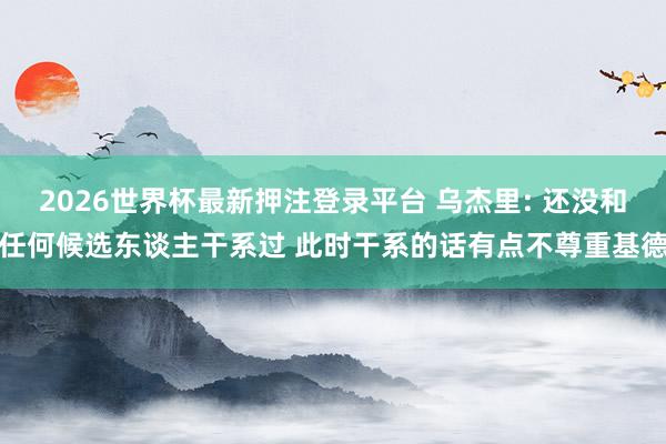 2026世界杯最新押注登录平台 乌杰里: 还没和任何候选东谈主干系过 此时干系的话有点不尊重基德