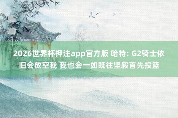2026世界杯押注app官方版 哈特: G2骑士依旧会放空我 我也会一如既往坚毅首先投篮