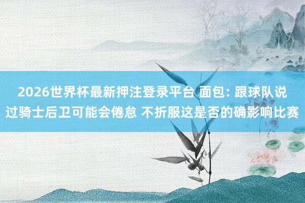 2026世界杯最新押注登录平台 面包: 跟球队说过骑士后卫可能会倦怠 不折服这是否的确影响比赛