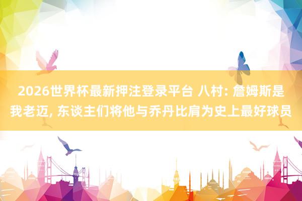 2026世界杯最新押注登录平台 八村: 詹姆斯是我老迈， 东谈主们将他与乔丹比肩为史上最好球员