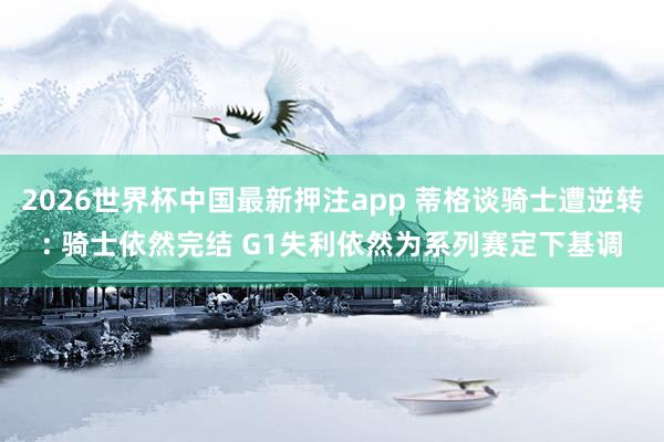 2026世界杯中国最新押注app 蒂格谈骑士遭逆转: 骑士依然完结 G1失利依然为系列赛定下基调