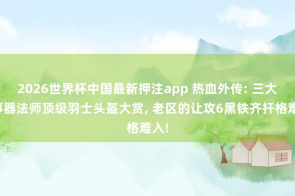 2026世界杯中国最新押注app 热血外传: 三大干事器法师顶级羽士头盔大赏， 老区的让攻6黑铁齐扞格难入!