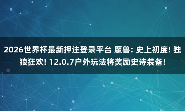 2026世界杯最新押注登录平台 魔兽: 史上初度! 独狼狂欢! 12.0.7户外玩法将奖励史诗装备!