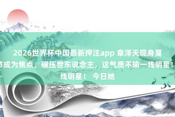 2026世界杯中国最新押注app 章泽天现身戛纳电影节成为焦点，碾压世东说念主，这气质不输一线明星！ 今日她