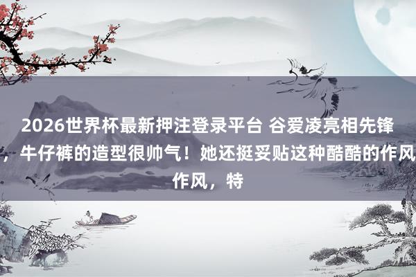 2026世界杯最新押注登录平台 谷爱凌亮相先锋秀场，牛仔裤的造型很帅气！她还挺妥贴这种酷酷的作风，特