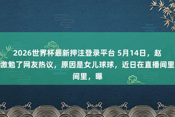 2026世界杯最新押注登录平台 5月14日，赵本山激勉了网友热议，原因是女儿球球，近日在直播间里，曝