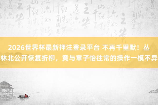 2026世界杯最新押注登录平台 不再千里默！丛林北公开恢复折柳，竟与章子怡往常的操作一模不异
