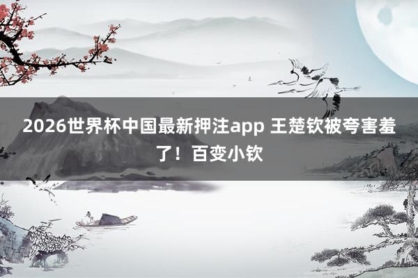 2026世界杯中国最新押注app 王楚钦被夸害羞了！百变小钦