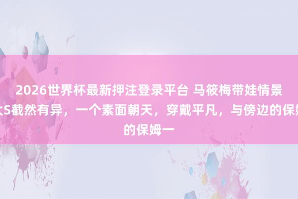 2026世界杯最新押注登录平台 马筱梅带娃情景与大S截然有异，一个素面朝天，穿戴平凡，与傍边的保姆一