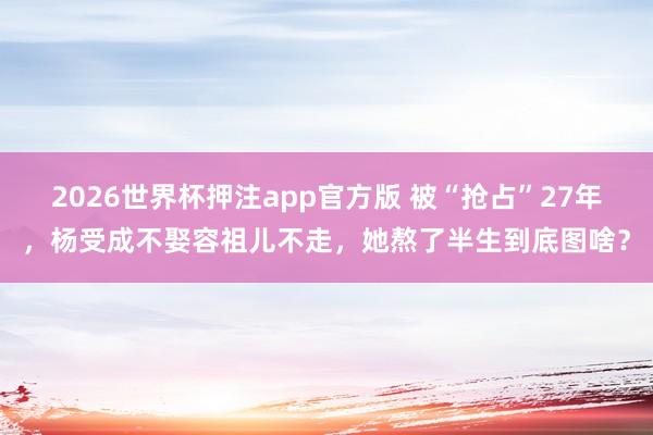2026世界杯押注app官方版 被“抢占”27年，杨受成不娶容祖儿不走，她熬了半生到底图啥？