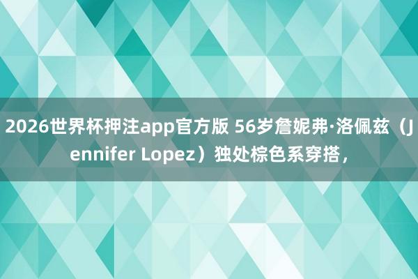 2026世界杯押注app官方版 56岁詹妮弗·洛佩兹（Jennifer Lopez）独处棕色系穿搭，