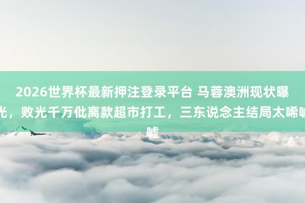 2026世界杯最新押注登录平台 马蓉澳洲现状曝光，败光千万仳离款超市打工，三东说念主结局太唏嘘