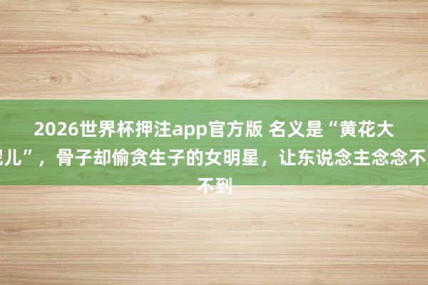 2026世界杯押注app官方版 名义是“黄花大妮儿”，骨子却偷贪生子的女明星，让东说念主念念不到