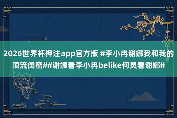 2026世界杯押注app官方版 #李小冉谢娜我和我的顶流闺蜜##谢娜看李小冉belike何炅看谢娜#