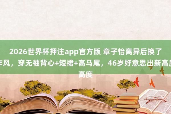 2026世界杯押注app官方版 章子怡离异后换了作风，穿无袖背心+短裙+高马尾，46岁好意思出新高度