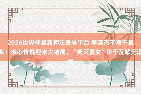 2026世界杯最新押注登录平台 李连杰不再千里默!换心传说迎来大结局,“毁灭妻女”终于瓦解无遗