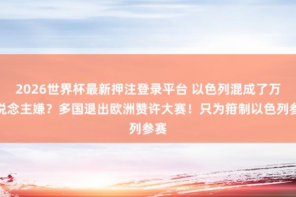 2026世界杯最新押注登录平台 以色列混成了万东说念主嫌？多国退出欧洲赞许大赛！只为箝制以色列参赛