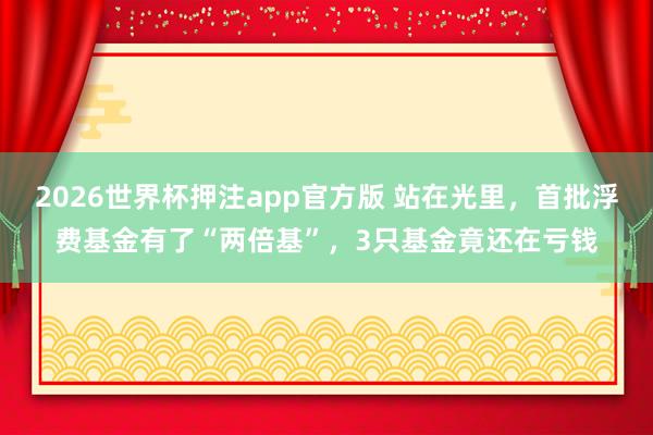2026世界杯押注app官方版 站在光里，首批浮费基金有了“两倍基”，3只基金竟还在亏钱