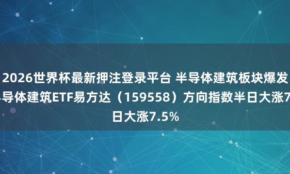 2026世界杯最新押注登录平台 半导体建筑板块爆发，半导体建筑ETF易方达（159558）方向指数半日大涨7.5%
