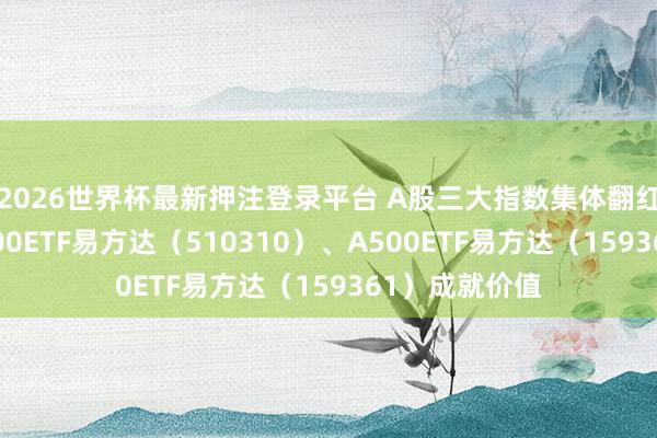 2026世界杯最新押注登录平台 A股三大指数集体翻红，怜惜沪深300ETF易方达（510310）、A500ETF易方达（159361）成就价值