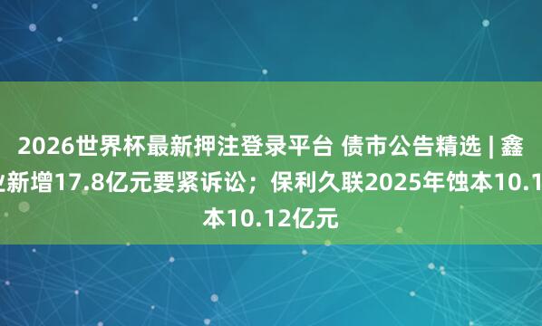 2026世界杯最新押注登录平台 债市公告精选 | 鑫苑置业新增17.8亿元要紧诉讼；保利久联2025年蚀本10.12亿元