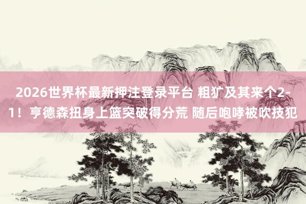 2026世界杯最新押注登录平台 粗犷及其来个2-1！亨德森扭身上篮突破得分荒 随后咆哮被吹技犯