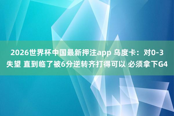 2026世界杯中国最新押注app 乌度卡:对0-3失望 直到临了被6分逆转齐打得可以 必须拿下G4