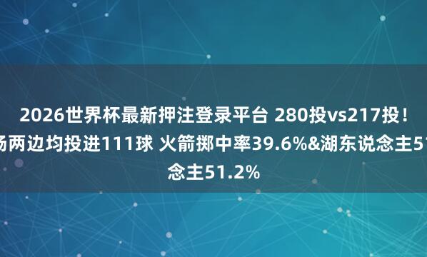 2026世界杯最新押注登录平台 280投vs217投！前3场两边均投进111球 火箭掷中率39.6%&湖东说念主51.2%