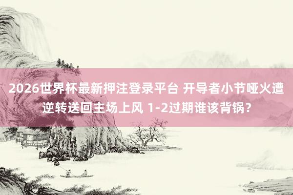 2026世界杯最新押注登录平台 开导者小节哑火遭逆转送回主场上风 1-2过期谁该背锅？