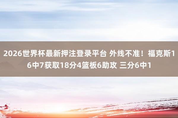 2026世界杯最新押注登录平台 外线不准！福克斯16中7获取18分4篮板6助攻 三分6中1