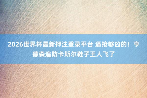 2026世界杯最新押注登录平台 逼抢够凶的！亨德森追防卡斯尔鞋子王人飞了