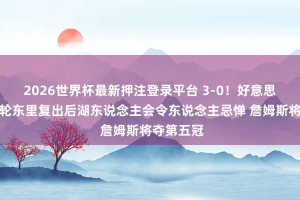 2026世界杯最新押注登录平台 3-0！好意思湖蜜：次轮东里复出后湖东说念主会令东说念主忌惮 詹姆斯将夺第五冠