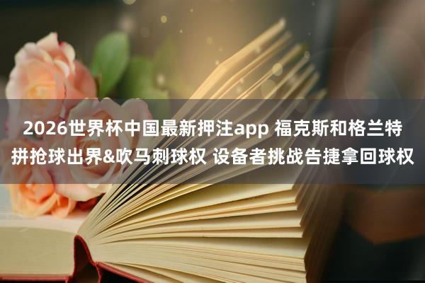 2026世界杯中国最新押注app 福克斯和格兰特拼抢球出界&吹马刺球权 设备者挑战告捷拿回球权