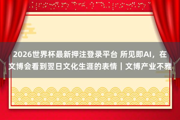 2026世界杯最新押注登录平台 所见即AI，在文博会看到翌日文化生涯的表情｜文博产业不雅