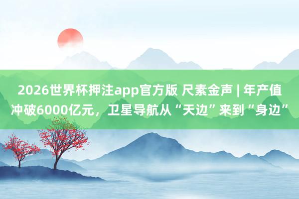 2026世界杯押注app官方版 尺素金声 | 年产值冲破6000亿元，卫星导航从“天边”来到“身边”
