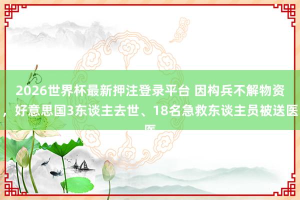 2026世界杯最新押注登录平台 因构兵不解物资，好意思国3东谈主去世、18名急救东谈主员被送医