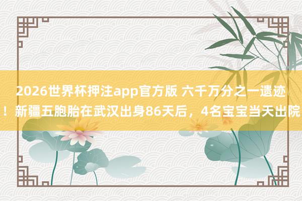 2026世界杯押注app官方版 六千万分之一遗迹！新疆五胞胎在武汉出身86天后，4名宝宝当天出院