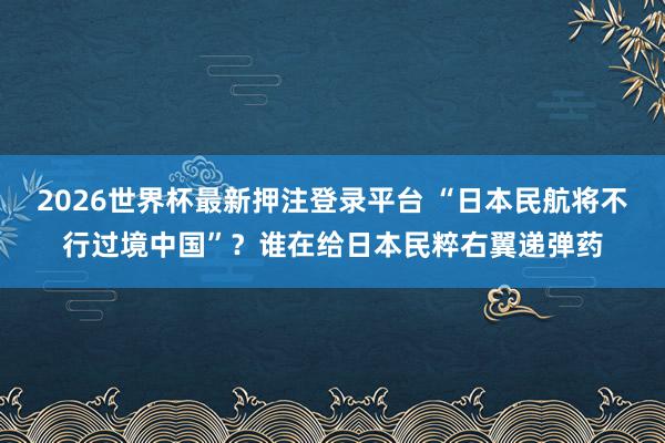 2026世界杯最新押注登录平台 “日本民航将不行过境中国”？谁在给日本民粹右翼递弹药
