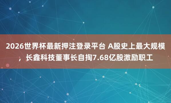 2026世界杯最新押注登录平台 A股史上最大规模，长鑫科技董事长自掏7.68亿股激励职工